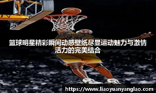 篮球明星精彩瞬间动感壁纸尽显运动魅力与激情活力的完美结合